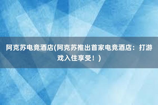 阿克苏电竞酒店(阿克苏推出首家电竞酒店：打游戏入住享受！)