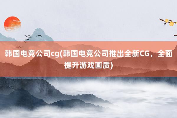 韩国电竞公司cg(韩国电竞公司推出全新CG，全面提升游戏画质)