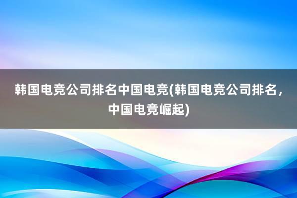 韩国电竞公司排名中国电竞(韩国电竞公司排名，中国电竞崛起)