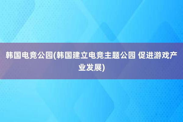 韩国电竞公园(韩国建立电竞主题公园 促进游戏产业发展)