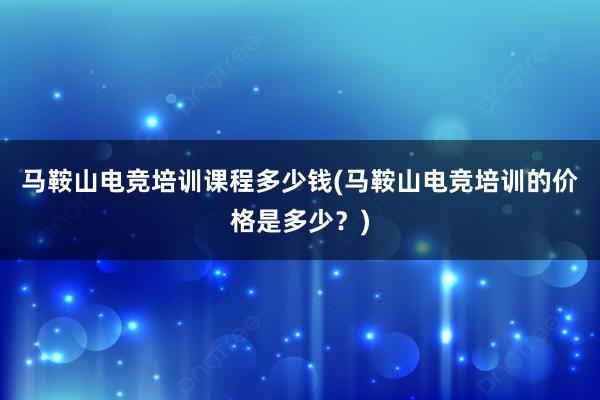 马鞍山电竞培训课程多少钱(马鞍山电竞培训的价格是多少？)