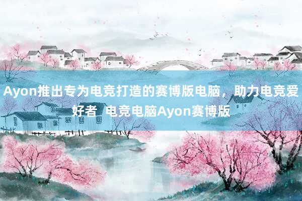 Ayon推出专为电竞打造的赛博版电脑，助力电竞爱好者  电竞电脑Ayon赛博版