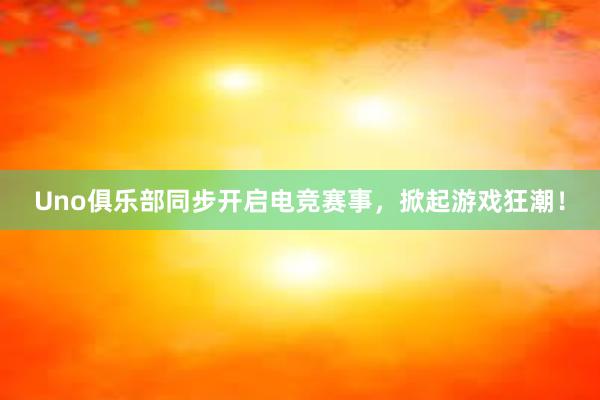 Uno俱乐部同步开启电竞赛事，掀起游戏狂潮！