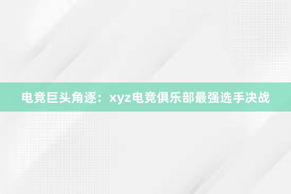 电竞巨头角逐：xyz电竞俱乐部最强选手决战