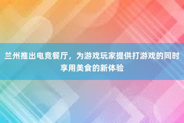 兰州推出电竞餐厅，为游戏玩家提供打游戏的同时享用美食的新体验