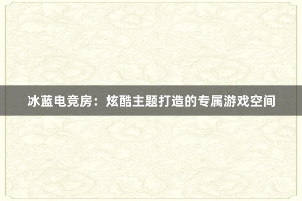 冰蓝电竞房：炫酷主题打造的专属游戏空间