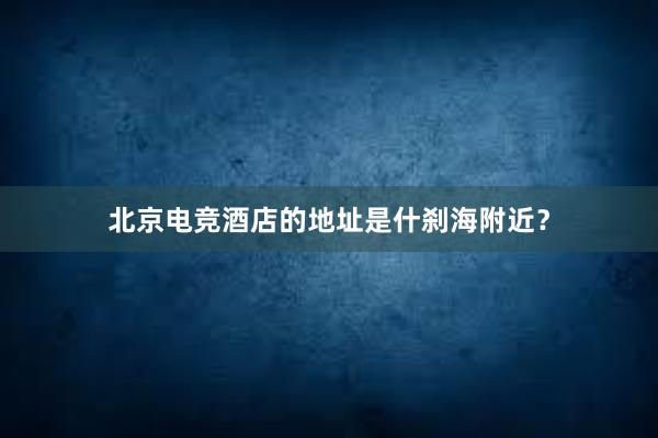 北京电竞酒店的地址是什刹海附近？