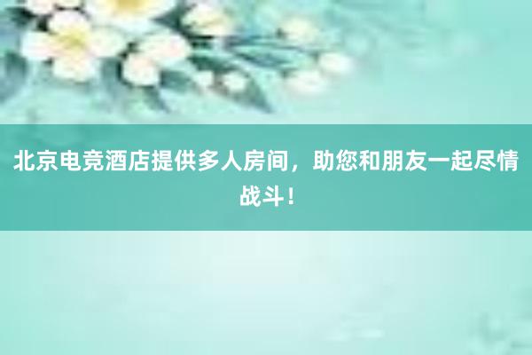 北京电竞酒店提供多人房间，助您和朋友一起尽情战斗！