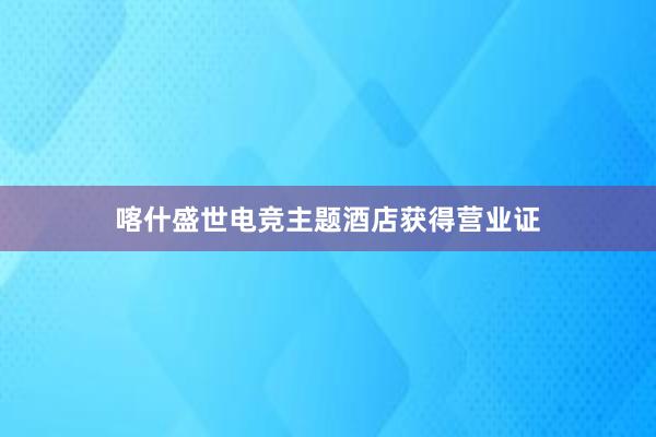 喀什盛世电竞主题酒店获得营业证