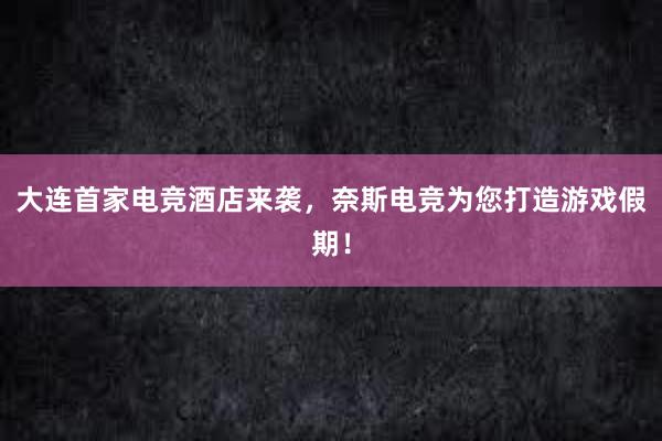 大连首家电竞酒店来袭，奈斯电竞为您打造游戏假期！