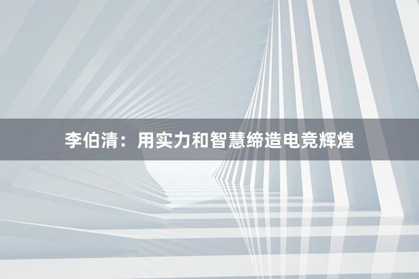 李伯清：用实力和智慧缔造电竞辉煌