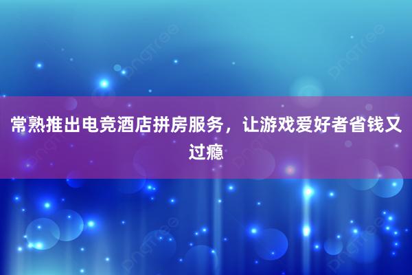 常熟推出电竞酒店拼房服务，让游戏爱好者省钱又过瘾