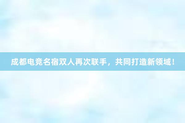 成都电竞名宿双人再次联手，共同打造新领域！