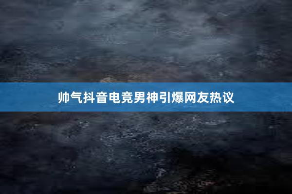 帅气抖音电竞男神引爆网友热议