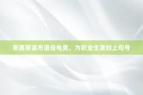 斯嘉丽宣布退役电竞，为职业生涯划上句号