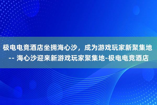 极电电竞酒店坐拥海心沙，成为游戏玩家新聚集地 -- 海心沙迎来新游戏玩家聚集地-极电电竞酒店