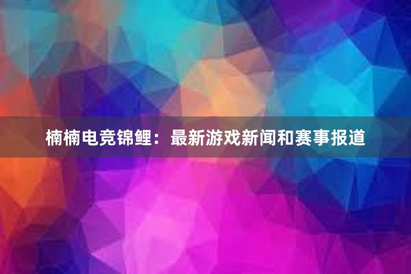 楠楠电竞锦鲤：最新游戏新闻和赛事报道