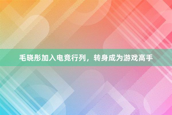 毛晓彤加入电竞行列，转身成为游戏高手