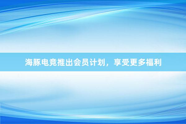 海豚电竞推出会员计划，享受更多福利