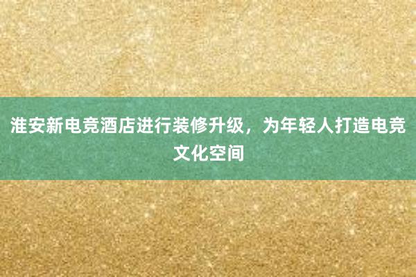 淮安新电竞酒店进行装修升级，为年轻人打造电竞文化空间