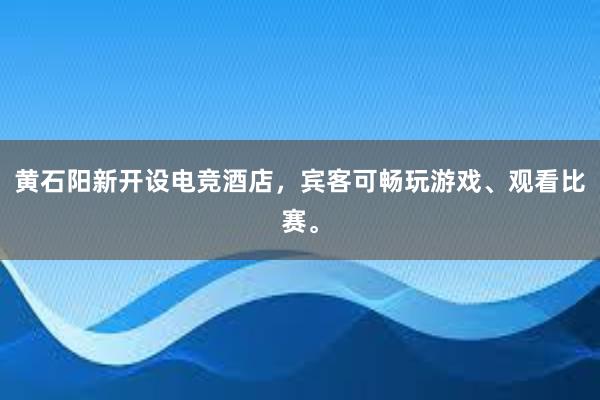 黄石阳新开设电竞酒店，宾客可畅玩游戏、观看比赛。