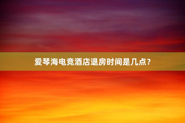 爱琴海电竞酒店退房时间是几点？