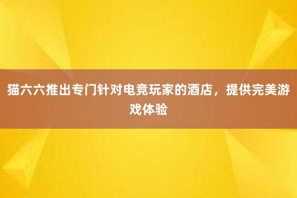 猫六六推出专门针对电竞玩家的酒店，提供完美游戏体验