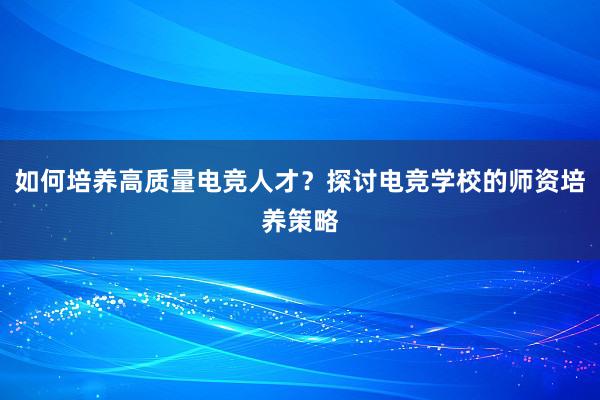 如何培养高质量电竞人才？探讨电竞学校的师资培养策略