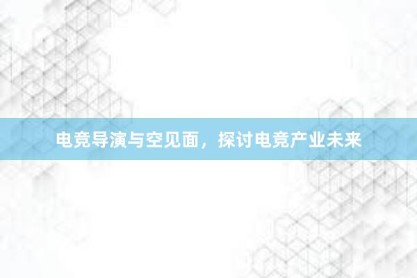 电竞导演与空见面，探讨电竞产业未来