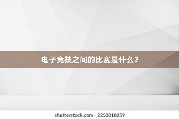 电子竞技之间的比赛是什么？