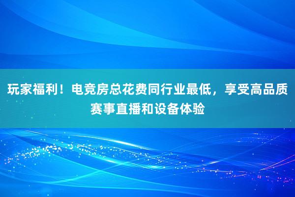 玩家福利！电竞房总花费同行业最低，享受高品质赛事直播和设备体验