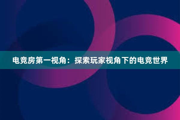 电竞房第一视角：探索玩家视角下的电竞世界