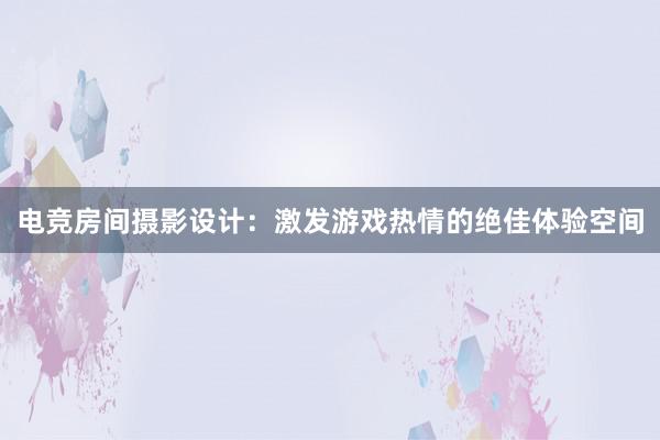 电竞房间摄影设计：激发游戏热情的绝佳体验空间