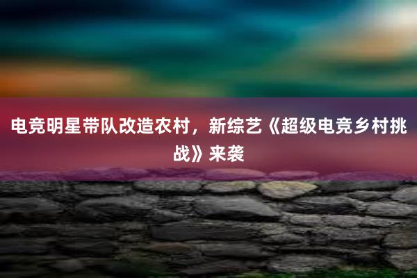 电竞明星带队改造农村，新综艺《超级电竞乡村挑战》来袭