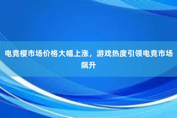 电竞樱市场价格大幅上涨，游戏热度引领电竞市场飙升