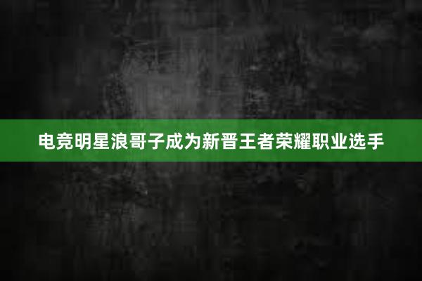 电竞明星浪哥子成为新晋王者荣耀职业选手