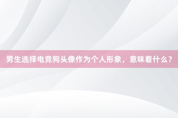 男生选择电竞狗头像作为个人形象，意味着什么？