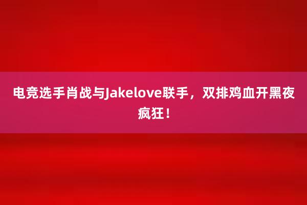 电竞选手肖战与Jakelove联手，双排鸡血开黑夜疯狂！