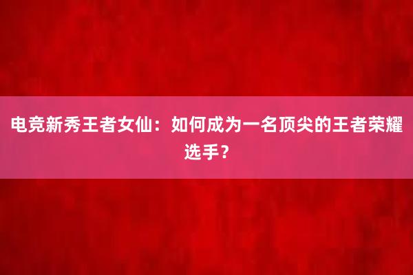 电竞新秀王者女仙：如何成为一名顶尖的王者荣耀选手？