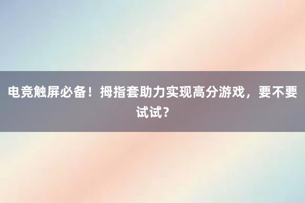 电竞触屏必备！拇指套助力实现高分游戏，要不要试试？