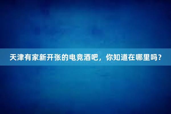 天津有家新开张的电竞酒吧，你知道在哪里吗？