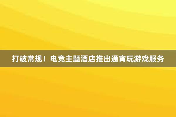 打破常规！电竞主题酒店推出通宵玩游戏服务