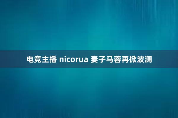 电竞主播 nicorua 妻子马蓉再掀波澜