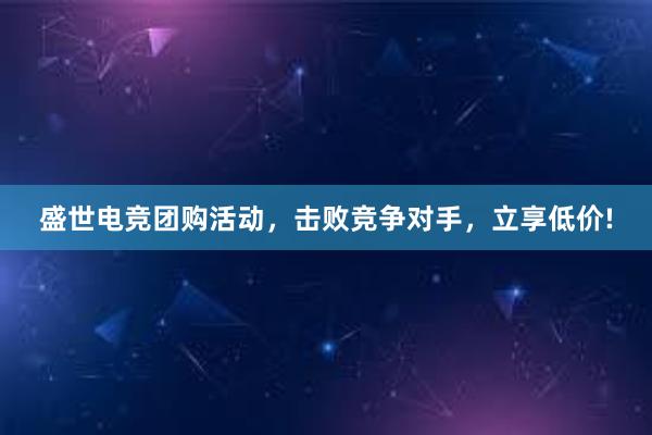 盛世电竞团购活动，击败竞争对手，立享低价!