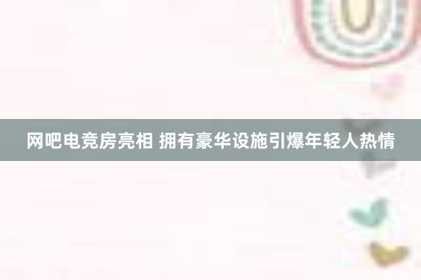 网吧电竞房亮相 拥有豪华设施引爆年轻人热情