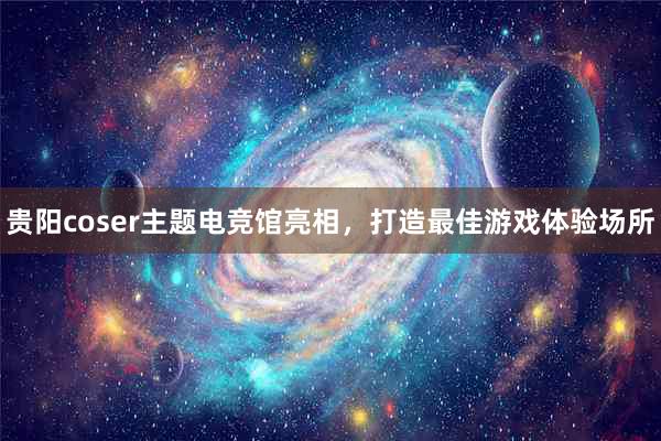 贵阳coser主题电竞馆亮相，打造最佳游戏体验场所