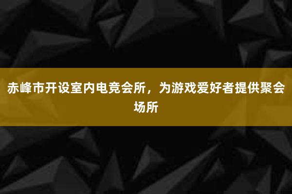 赤峰市开设室内电竞会所，为游戏爱好者提供聚会场所