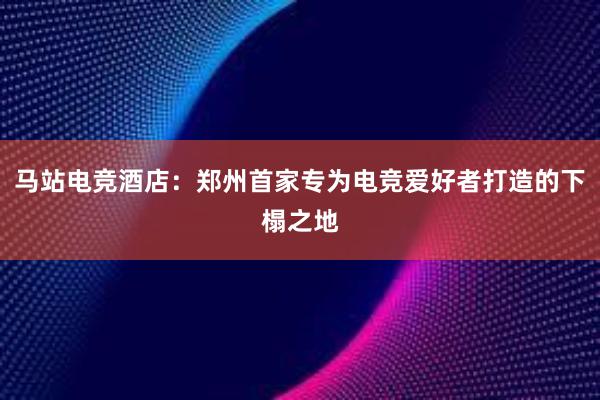 马站电竞酒店：郑州首家专为电竞爱好者打造的下榻之地