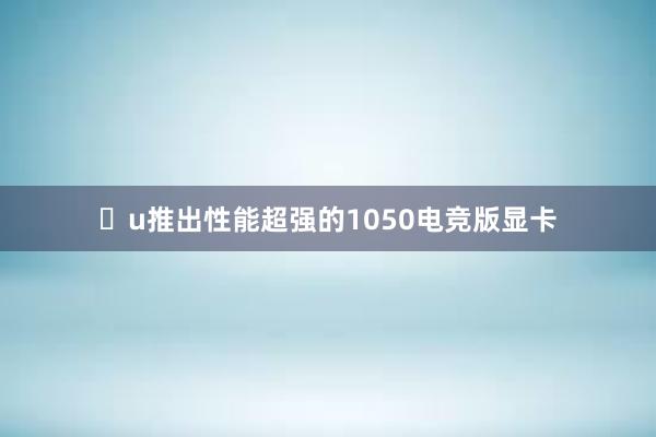 u推出性能超强的1050电竞版显卡