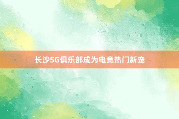 长沙SG俱乐部成为电竞热门新宠